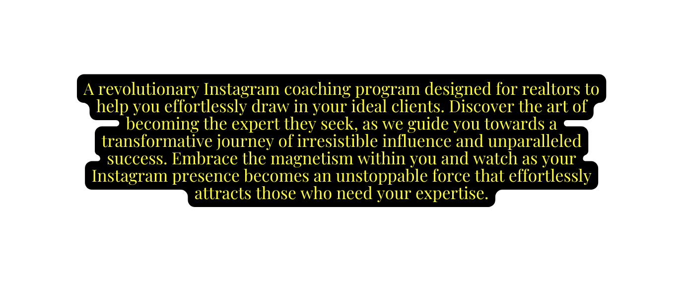 A revolutionary Instagram coaching program designed for realtors to help you effortlessly draw in your ideal clients Discover the art of becoming the expert they seek as we guide you towards a transformative journey of irresistible influence and unparalleled success Embrace the magnetism within you and watch as your Instagram presence becomes an unstoppable force that effortlessly attracts those who need your expertise