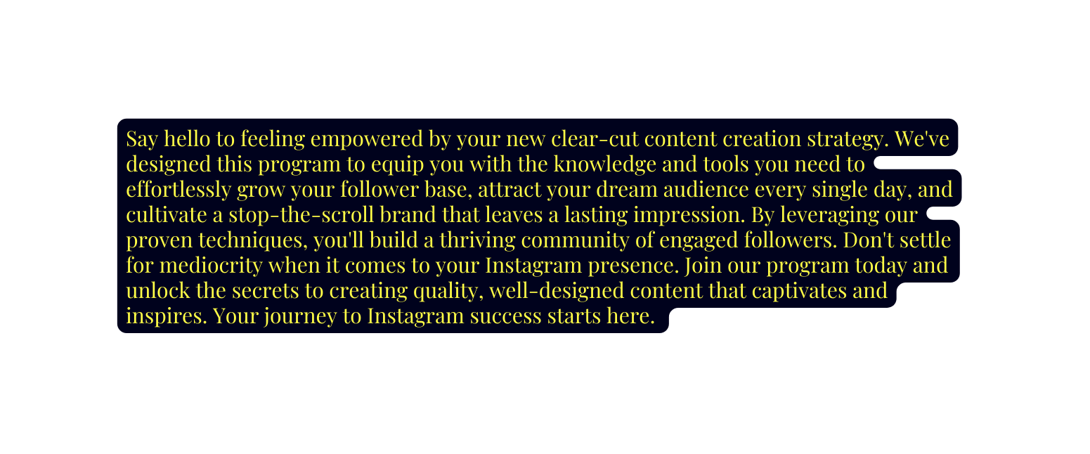 Say hello to feeling empowered by your new clear cut content creation strategy We ve designed this program to equip you with the knowledge and tools you need to effortlessly grow your follower base attract your dream audience every single day and cultivate a stop the scroll brand that leaves a lasting impression By leveraging our proven techniques you ll build a thriving community of engaged followers Don t settle for mediocrity when it comes to your Instagram presence Join our program today and unlock the secrets to creating quality well designed content that captivates and inspires Your journey to Instagram success starts here